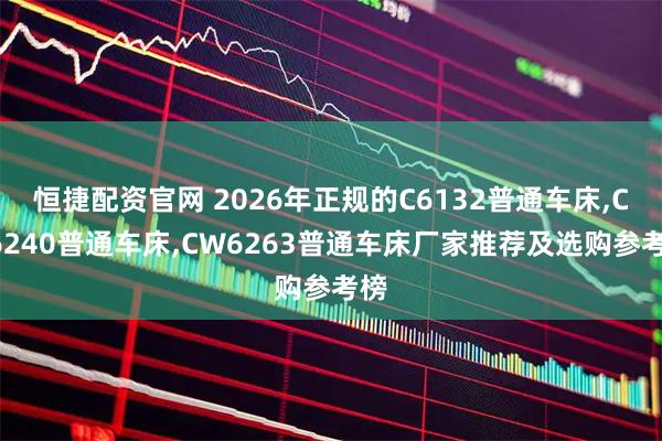 恒捷配资官网 2026年正规的C6132普通车床,CA6240普通车床,CW6263普通车床厂家推荐及选购参考榜