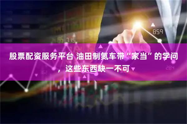 股票配资服务平台 油田制氮车带“家当”的学问，这些东西缺一不可