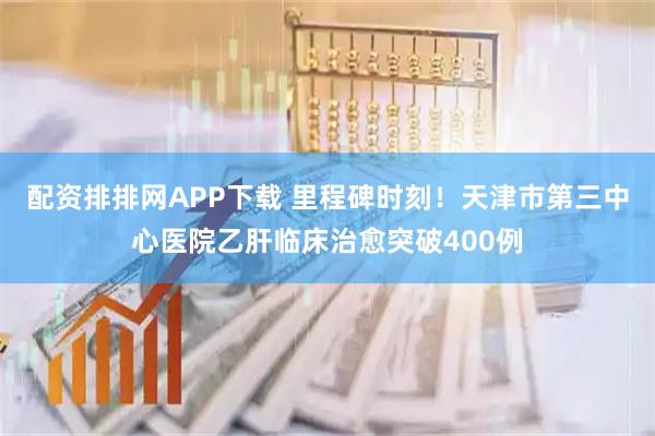 配资排排网APP下载 里程碑时刻！天津市第三中心医院乙肝临床治愈突破400例